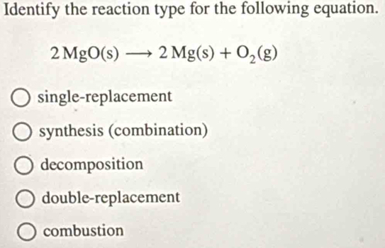 Identify the reaction type for the following equation.
2MgO(s)to 2Mg(s)+O_2(g)
single-replacement
synthesis (combination)
decomposition
double-replacement
combustion