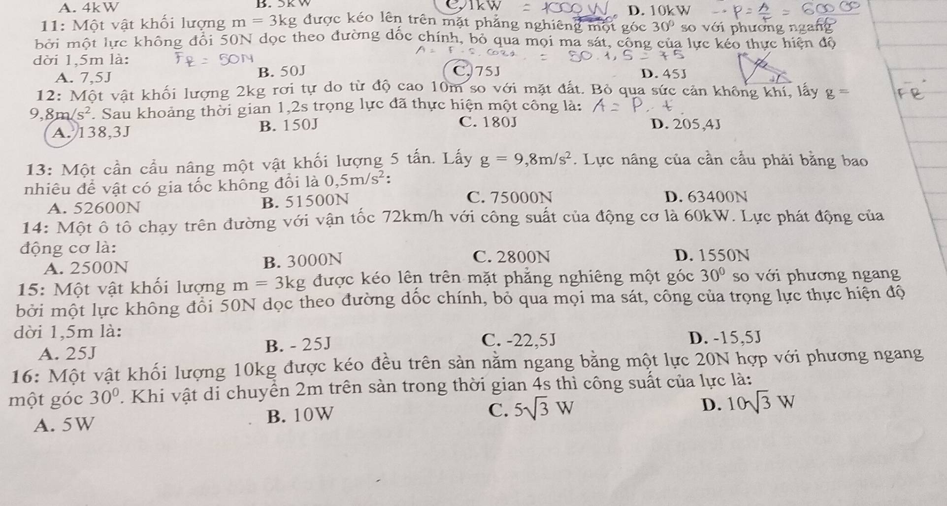 A. 4kW B. SK W D. 10k W
11: Một vật khối lượng m=3kg được kéo lên trên mặt phẳng nghiêng một góc 30° so với phương :
bởi một lực không đổi 50N dọc theo đường dốc chính, bỏ qua mọi ma sát, công của lực kéo thực hiện độ
dời 1,5m là:
A. 7,5J B. 50J
C,75J D. 45J
2:1 Một vật khối lượng 2kg rơi tự do từ độ cao 10m so với mặt đất. Bỏ qua sức cản không khí, lấy g=
9, 8m/s^2 Sau khoảng thời gian 1,2s trọng lực đã thực hiện một công là:
A. 138,3J B. 150J
C. 180J D. 205,4J
13: Một cần cầu nâng một vật khối lượng 5 tấn. Lấy g=9,8m/s^2. Lực nâng của cần cầu phải bằng bao
nhiêu để vật có gia tốc không đổi là 0,5m/s^2 :
A. 52600N B. 51500N
C. 75000N D. 63400N
14: Một ô tô chạy trên đường với vận tốc 72km/h với công suất của động cơ là 60kW. Lực phát động của
động cơ là:
A. 2500N B. 3000N
C. 2800N D. 1550N
15: Một vật khối lượng m=3kg được kéo lên trên mặt phẳng nghiêng một góc 30° so với phương ngang
bởi một lực không đổi 50N dọc theo đường dốc chính, bỏ qua mọi ma sát, công của trọng lực thực hiện độ
dời 1,5m là:
C. -22,5J
A. 25J B. - 25J D. -15,5J
16: Một vật khối lượng 10kg được kéo đều trên sản nằm ngang bằng một lực 20N hợp với phương ngang
một góc 30°. Khi vật di chuyển 2m trên sản trong thời gian 4s thì công suất của lực là:
A. 5W B. 10W
C. 5sqrt(3)W
D. 10sqrt(3)W