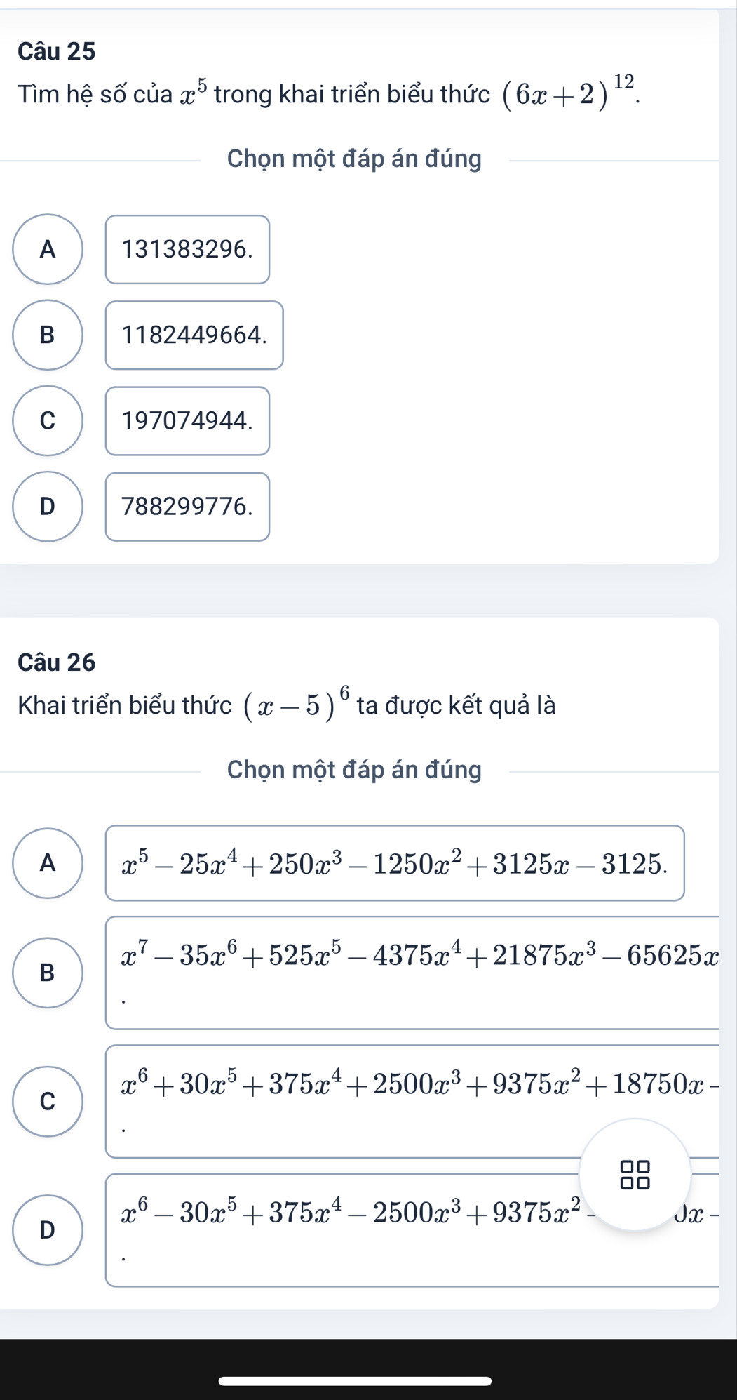 Tìm hệ số của x^5 trong khai triển biểu thức (6x+2)^12. 
Chọn một đáp án đúng
A 131383296.
B 1182449664.
C 197074944.
D 788299776.
Câu 26
Khai triển biểu thức (x-5)^6 ta được kết quả là
Chọn một đáp án đúng
A x^5-25x^4+250x^3-1250x^2+3125x-3125.
x^7-35x^6+525x^5-4375x^4+21875x^3-65625x
B
x^6+30x^5+375x^4+2500x^3+9375x^2+18750x·
C
x^6-30x^5+375x^4-2500x^3+9375x^2-
D
Jx