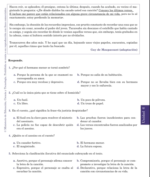 Hacen reír, se aplauden; él prosigue, entona la última; después, cuando ha acabado, su vecino el ma-
gistrado le pregunta: «¿De dónde diablos ha sacado usted esa canción? Conozco los últimos versos.
E incluso me parece que están relacionados con alguna grave circunstancia de mi vida, pero no lo sé
exactamente; estoy perdiendo la memoria».
Sin embargo, la obsesión de los recuerdos imprecisos, ese prurito constante de recordar una cosa que se
le escapa sin cesar, acosaba al padre del joven. Tarareaba sin descanso el estribillo que había cantado
su amigo, y seguía sin recordar de dónde le venían aquellos versos que, sin embargo, tenía grabados en
la cabeza, como si hubiera sentido interés por no olvidarlos.
Transcurren dos años más. Y he aquí que un día, hojeando unos viejos papeles, encuentra, copiadas
por él, aquellas rimas que tanto ha buscado.
= 1. ¿Por qué el hermano menor se tornó sombrío?
Guy de Maupassant (adaptación)
Responde.
a. Porque la persona de la que se enamoró no b. Porque no salía de su habitación.
correspondía su amor.
c. Porque era muy receloso y depresivo. d. Porque no se llevaba bien con su hermano
mayor y eso lo enfurecía.
2. ¿Cuál es la única pista que se tiene sobre el homicida?
a. Un fusil. b. Un poco de pólvora.
c. Un libro. d. Un trozo de papel.
a
3. En el cuento, ¿qué significa la frase «la justicia despistada»?
a. El fusil era la clave para resolver el misterio b. Las pruebas fueron insuficientes para con-
del asesinato. denar al cazador.
c. La policía no fue capaz de descubrir quién d. Los versos encontrados fueron analizados por
era el asesino. los jueces.
4. ¿Quién es el asesino en el cuento?
a. Un cazador furtivo. b. El hermano menor.
c. El magistrado. d. La futura esposa.
5. Selecciona la clasificación ilocutiva del enunciado subrayado en el texto.
a. Asertivo, porque el personaje afirma conocer b. Compromisorio, porque el personaje se com-
la letra de la canción. promete a investigar la letra de la canción.
c. Expresivo, porque el personaje se exalta al d. Declarativo, porque relaciona la letra de la
escuchar la canción. canción con circunstancias de su vida.