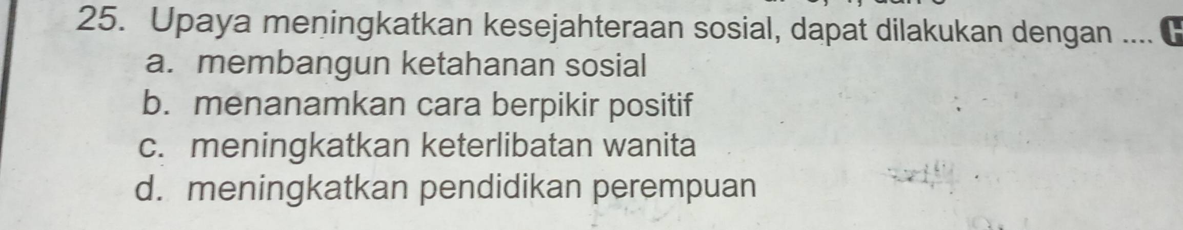 Upaya meningkatkan kesejahteraan sosial, dapat dilakukan dengan ....
a. membangun ketahanan sosial
b. menanamkan cara berpikir positif
c. meningkatkan keterlibatan wanita
d. meningkatkan pendidikan perempuan