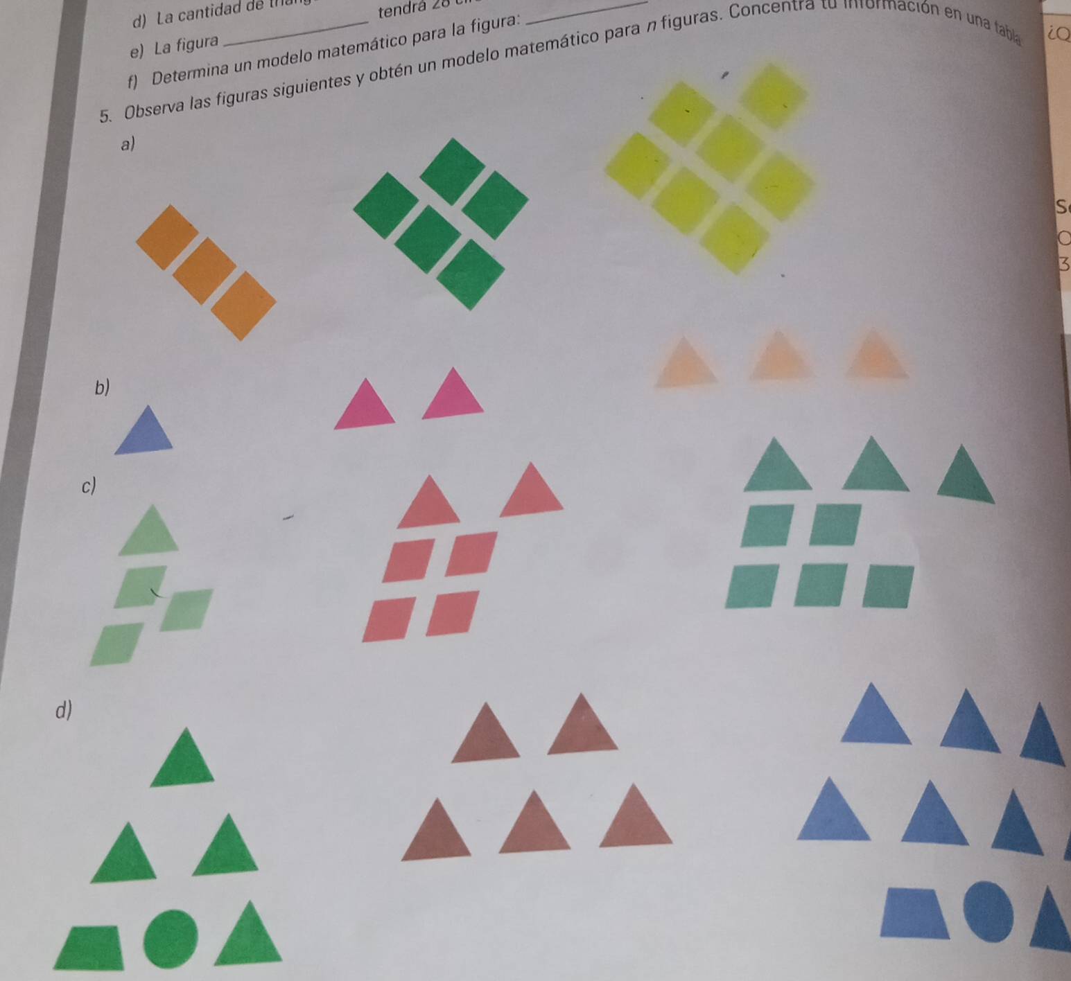 La cantidad de (la 
tendrá 28 1 
e) La figura 
f) Determina un modelo matemático para la figura: 
5. Observa las figuras siguientes y obtén un modelo matemático para n figuras. Concentra to información en una tabla 
iQ 
a) 
S 
15 
b) 
c) 
d)