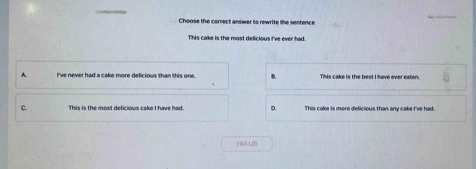 Choose the correct answer to rewrite the sentence
This cake is the most delicious I've ever had.
A. I've never had a cake more delicious than this one. B. This cake is the best I have ever eaten.
C. This is the most delicious cake I have had. D. This cake is more delicious than any cake I've had.
TRÁ LờI