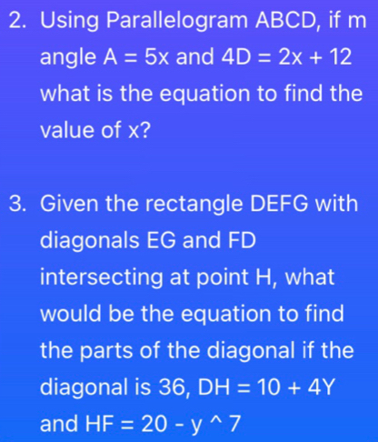 Using Parallelogram ABCD, if m 
angle A=5x and 4D=2x+12
what is the equation to find the 
value of x? 
3. Given the rectangle DEFG with 
diagonals EG and FD
intersecting at point H, what 
would be the equation to find 
the parts of the diagonal if the 
diagonal is 36, DH=10+4Y
and HF=20-y^(wedge)7