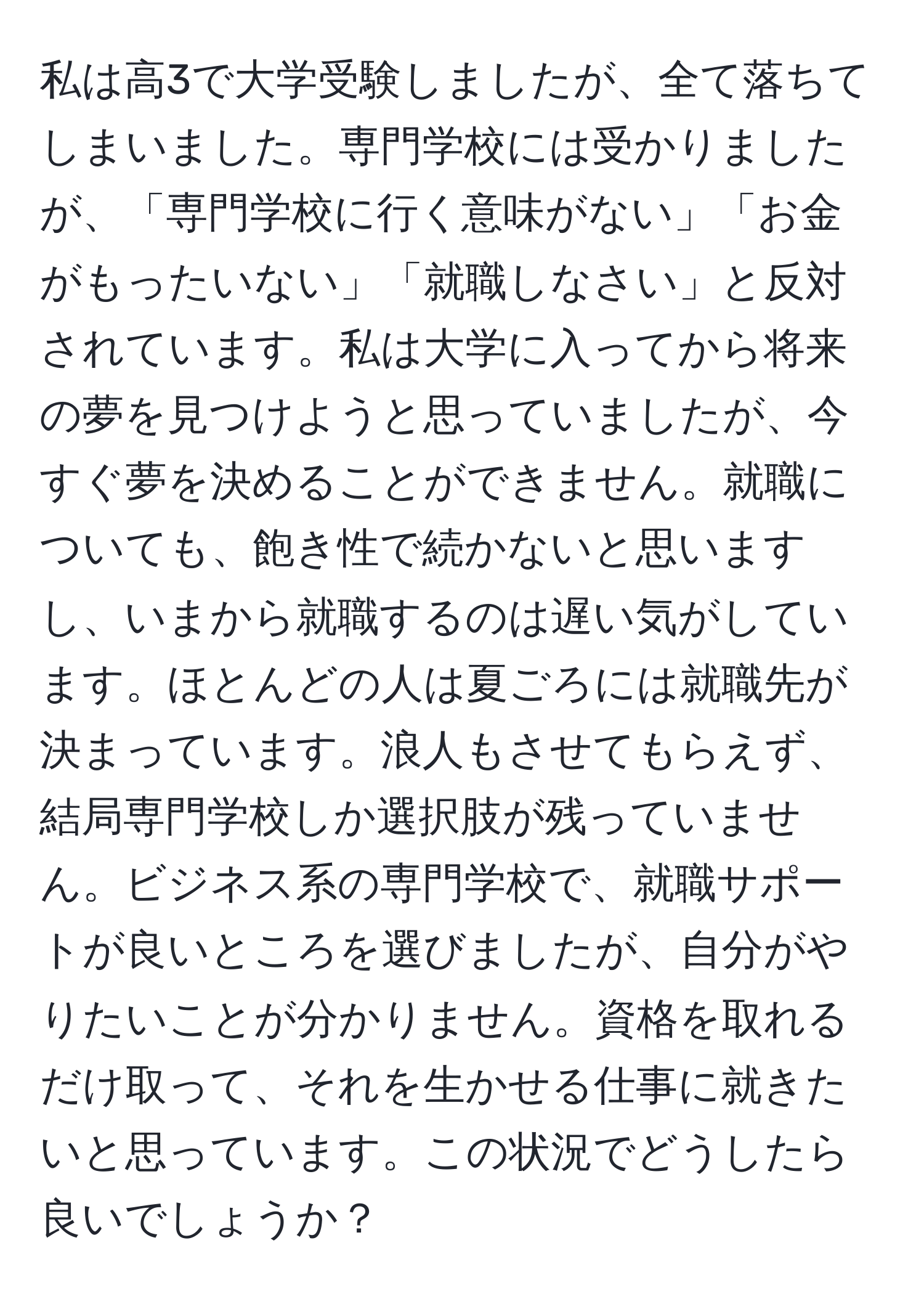 私は高3で大学受験しましたが、全て落ちてしまいました。専門学校には受かりましたが、「専門学校に行く意味がない」「お金がもったいない」「就職しなさい」と反対されています。私は大学に入ってから将来の夢を見つけようと思っていましたが、今すぐ夢を決めることができません。就職についても、飽き性で続かないと思いますし、いまから就職するのは遅い気がしています。ほとんどの人は夏ごろには就職先が決まっています。浪人もさせてもらえず、結局専門学校しか選択肢が残っていません。ビジネス系の専門学校で、就職サポートが良いところを選びましたが、自分がやりたいことが分かりません。資格を取れるだけ取って、それを生かせる仕事に就きたいと思っています。この状況でどうしたら良いでしょうか？