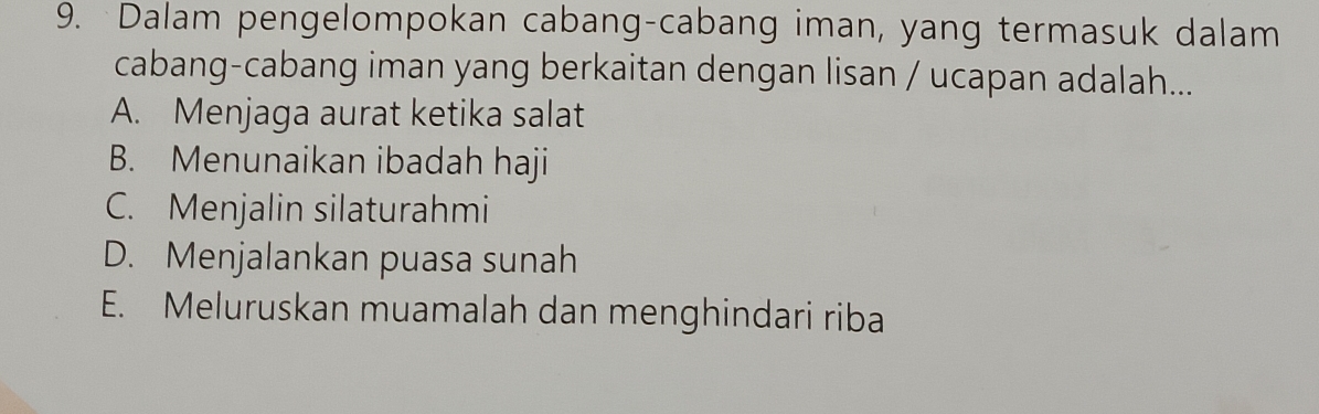 Dalam pengelompokan cabang-cabang iman, yang termasuk dalam
cabang-cabang iman yang berkaitan dengan lisan / ucapan adalah...
A. Menjaga aurat ketika salat
B. Menunaikan ibadah haji
C. Menjalin silaturahmi
D. Menjalankan puasa sunah
E. Meluruskan muamalah dan menghindari riba