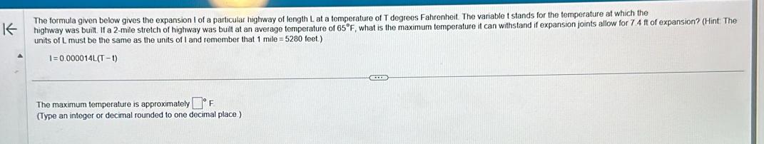 The formula given below gives the expansion I of a particular highway of length L at a temperature of T degrees Fahrenheit. The variable t stands for the temperature at which the 
highway was built. If a 2-mile stretch of highway was built at an average temperature of 65°F , what is the maximum temperature it can withstand if expansion joints allow for 7.4 ft of expansion? (Hint: The 
units of L must be the same as the units of I and remember that 1mile=5280feet.)
I=0.000014L(T-t)
The maximum temperature is approximately □°F
(Type an integer or decimal rounded to one decimal place.)