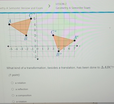 LESSON 2
etry A Semester Review and Exam Geometry A Semester Exam
What kind of a transformation, besides a translation, has been done to △ ABC ?
(1 point)
a rotation
a reflection
a composition
a rotation