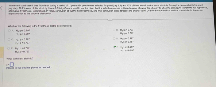 In a recent court case it was found that during a period of 11 years 894 people were selected for grand jury duty and 42% of them were from the same ethnicity. Among the people eligible for grand
jury duty, 79.7% were of this ethnicity. Use a 0.05 significance level to test the claim that the selection process is blased against allowing this ethnicity to sit on the grand jury. Identify the null hypothesis,
alternative hypothesis, test statistic, P -value, conclusion about the null hypothesis, and final conclusion that addresses the original claim. Use the P -value method and the normal distribution as an
approximation to the binomial distribution.
Which of the following is the hypothesis test to be conducted?
B. H_0:p>0.797
A. H_0:p!= 0.797 H_1:p=0.797
H_1:p=0.797
C. H_0:p=0.797
D. H_0:p=0.797
H_1:p!= 0.797
H_1:p>0.797
F H_0:p=0.797
E. H_0:p<0.797 H_1:p<0.797
H_1:p=0.797
What is the test statistic?
z=□
(Round to two decimal places as needed.)