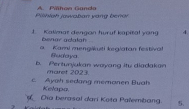 Pilihan Ganda
Pilihiah jawaban yang benar.
1. Kalimat dengan huruf kapital yang 4.
benar adalah ...
a. Kami mengikuti kegiatan festival
Budaya.
b. Pertunjukan wayang itu diadakan
maret 2023.
c. Ayah sedang memanen Buah
Kelapa.
Dia berasal dari Kota Palembang. 5.