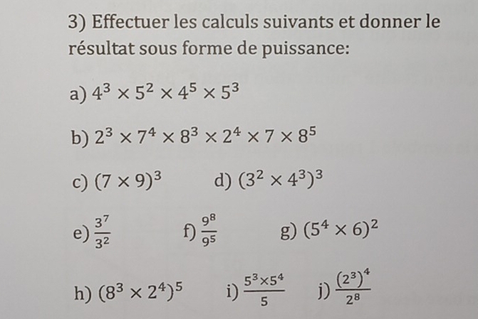 Effectuer les calculs suivants et donner le 
résultat sous forme de puissance: 
a) 4^3* 5^2* 4^5* 5^3
b) 2^3* 7^4* 8^3* 2^4* 7* 8^5
c) (7* 9)^3 d) (3^2* 4^3)^3
e)  3^7/3^2  f)  9^8/9^5  g) (5^4* 6)^2
h) (8^3* 2^4)^5 i)  (5^3* 5^4)/5  j) frac (2^3)^42^8