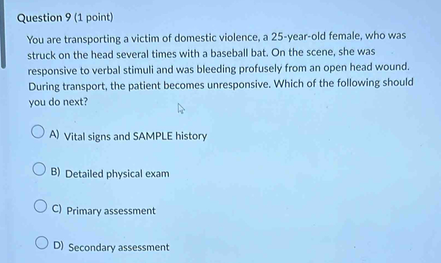 You are transporting a victim of domestic violence, a 25-year-old female, who was
struck on the head several times with a baseball bat. On the scene, she was
responsive to verbal stimuli and was bleeding profusely from an open head wound.
During transport, the patient becomes unresponsive. Which of the following should
you do next?
A) Vital signs and SAMPLE history
B) Detailed physical exam
C) Primary assessment
D) Secondary assessment