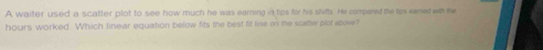 A waiter used a scatter plot to see how much he was earning in tips for his shifts. He compared the tps eamed w me
hours worked Which linear equation below fits the best fit line on the scatter plot above?