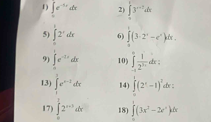 1 ) ∈tlimits _0^(2e^-5x)dx
2) ∈tlimits _0^(13^x+2)dx
5) ∈tlimits _0^(12^x)dx
6) ∈tlimits _0^(1(3· 2^x)-e^x)dx. 
9) ∈tlimits _0^((∈fty)e^-2x)dx 10) ∈tlimits _(-1)^0 1/2^(3x) dx : 
13) ∈tlimits _1^(3e^x-2)dx 14) ∈tlimits _0^(1(2^x)-1)^2dx : 
17) ∈tlimits _0^(22^x+3)dx 18) ∈tlimits _0^(1(3x^2)-2e^x)dx