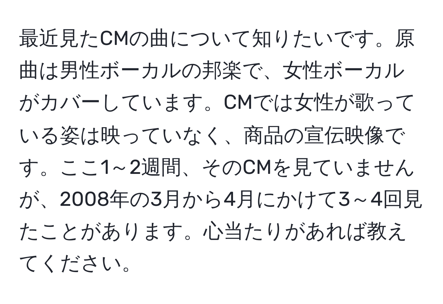 最近見たCMの曲について知りたいです。原曲は男性ボーカルの邦楽で、女性ボーカルがカバーしています。CMでは女性が歌っている姿は映っていなく、商品の宣伝映像です。ここ1～2週間、そのCMを見ていませんが、2008年の3月から4月にかけて3～4回見たことがあります。心当たりがあれば教えてください。