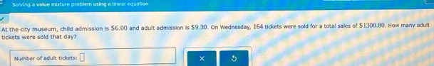 Solving a value mixture problem using a linear equation 
At the city museum, child admission is $6.00 and adult admission is $9.30. On Wednesday, 164 tickets were sold for a total sales of $1300.80. How many adult 
tickets were sold that day? 
Number of adult tickets: □ ×