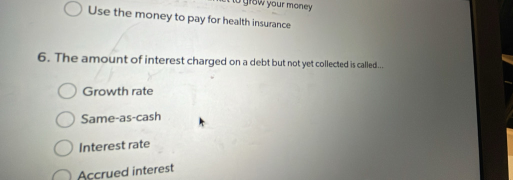 grow your money 
Use the money to pay for health insurance
6. The amount of interest charged on a debt but not yet collected is called...
Growth rate
Same-as-cash
Interest rate
Accrued interest