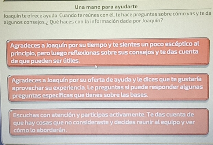 Una mano para ayudarte
Joaquín te ofrece ayuda. Cuando te reúnes con él, te hace preguntas sobre cómo vas y te da
algunos consejos ¿ Qué haces con la información dada por Joaquín?
Agradeces a Joaquín por su tiempo y te sientes un poco escéptico al
principio, pero luego reflexionas sobre sus consejos y te das cuenta
de que pueden ser útiles.
Agradeces a Joaquín por su oferta de ayuda y le dices que te gustaría
aprovechar su experiencia. Le preguntas si puede responder algunas
preguntas específicas que tienes sobre las bases.
Escuchas con atención y participas activamente. Te das cuenta de
que hay cosas que no consideraste y decides reunir al equipo y ver
cómo lo abordarán.