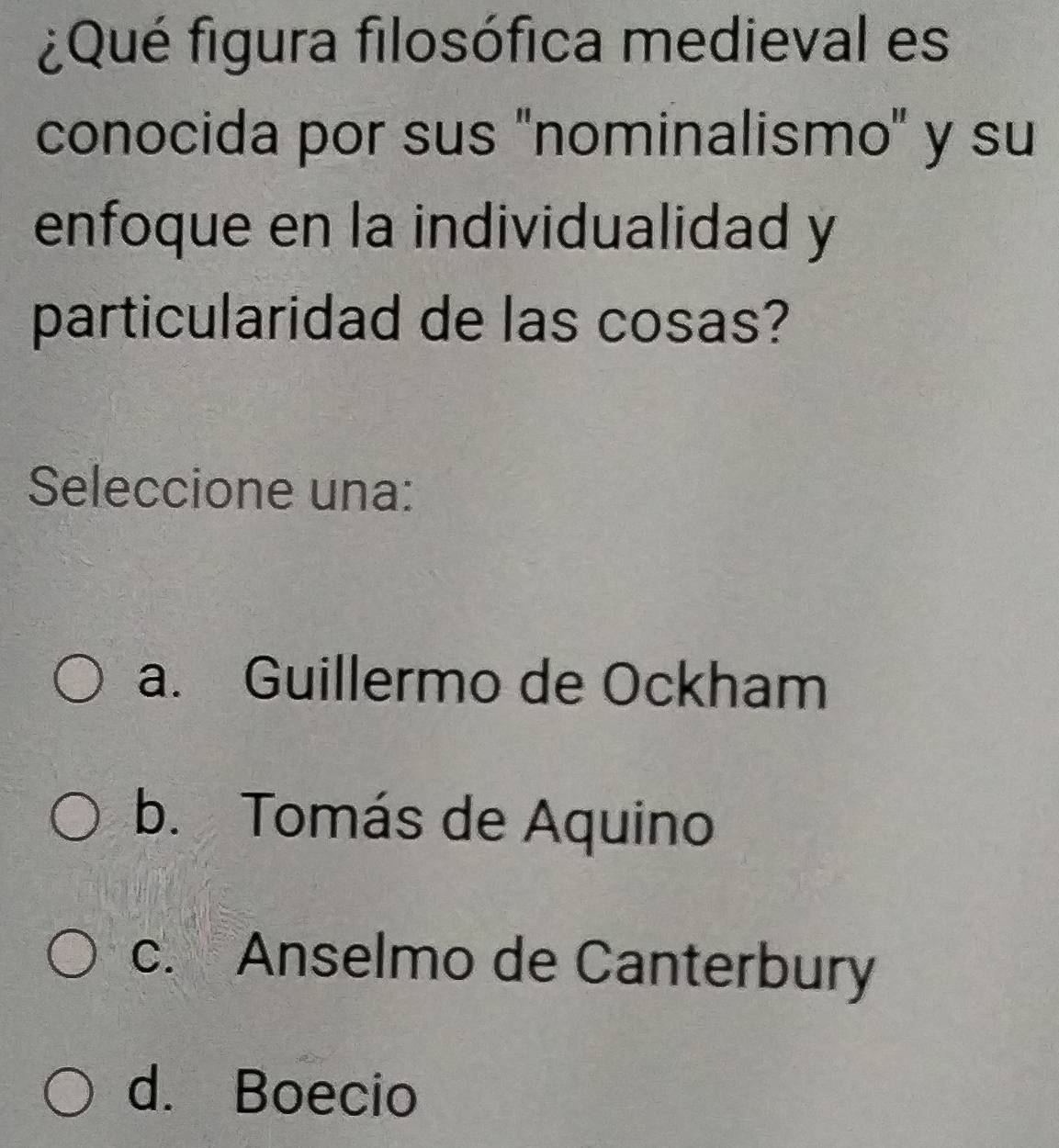 ¿Qué figura filosófica medieval es
conocida por sus ''nominalismo' y su
enfoque en la individualidad y
particularidad de las cosas?
Seleccione una:
a. Guillermo de Ockham
b. Tomás de Aquino
c. Anselmo de Canterbury
d. Boecio