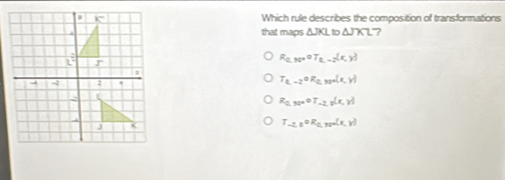 Which rule describes the composition of transformations
that maps △ JKL to △ JKL ?
R_0,30°circ T_2-2(x,y)
T_2,-2circ R_0,32°(x,y)
R_0,90°or_-2,0(x,y)
T_-2,0circ R_0,90°(x,y)