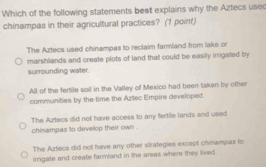 Which of the following statements best explains why the Aztecs usec
chinampas in their agricultural practices? (1 point)
The Aztecs used chinampas to reclaim farmland from lake or
marshlands and create plots of land that could be easily irrigated by
surrounding water.
All of the fertile soil in the Valley of Mexico had been taken by other
communities by the time the Aztec Empire developed.
The Aztecs did not have access to any fertile lands and used
chinampas to develop their own .
The Aztecs did not have any other strategies except chinampas to
irrigate and create farmland in the areas where they lived.