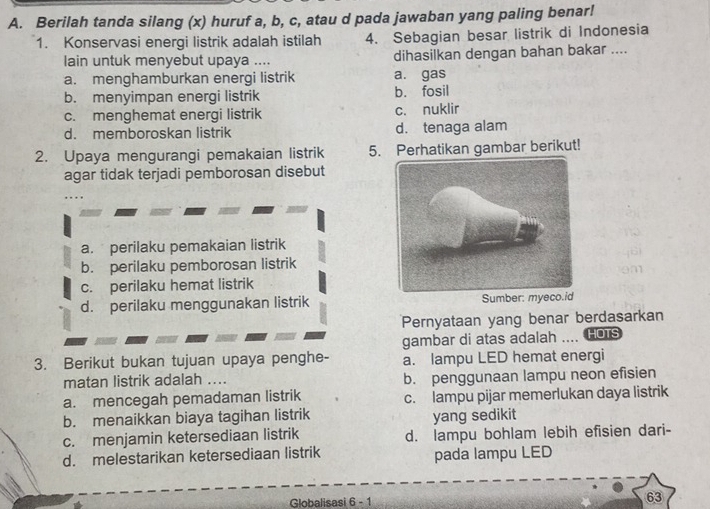 Berilah tanda silang (x) huruf a, b, c, atau d pada jawaban yang paling benar!
1. Konservasi energi listrik adalah istilah 4. Sebagian besar listrik di Indonesia
lain untuk menyebut upaya .... dihasilkan dengan bahan bakar ....
a. menghamburkan energi listrik a. gas
b. menyimpan energi listrik b. fosil
c. menghemat energi listrik c. nuklir
d. memboroskan listrik d. tenaga alam
2. Upaya mengurangi pemakaian listrik 5. Perhatikan gambar berikut!
agar tidak terjadi pemborosan disebut
a. perilaku pemakaian listrik
b. perilaku pemborosan listrik
c. perilaku hemat listrik
d. perilaku menggunakan listrik Sumber: myeco.id
Pernyataan yang benar berdasarkan
gambar di atas adalah THOTS
3. Berikut bukan tujuan upaya penghe- a. lampu LED hemat energi
matan listrik adalah .... b. penggunaan lampu neon efisien
a. mencegah pemadaman listrik c. lampu pijar memerlukan daya listrik
b. menaikkan biaya tagihan listrik yang sedikit
c. menjamin ketersediaan listrik d. lampu bohlam lebih efisien dari-
d. melestarikan ketersediaan listrik pada lampu LED
Globalisasi 6 - 1 63