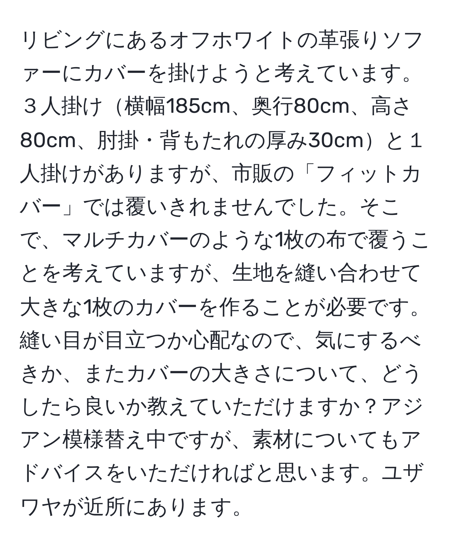 リビングにあるオフホワイトの革張りソファーにカバーを掛けようと考えています。 ３人掛け横幅185cm、奥行80cm、高さ80cm、肘掛・背もたれの厚み30cmと１人掛けがありますが、市販の「フィットカバー」では覆いきれませんでした。そこで、マルチカバーのような1枚の布で覆うことを考えていますが、生地を縫い合わせて大きな1枚のカバーを作ることが必要です。縫い目が目立つか心配なので、気にするべきか、またカバーの大きさについて、どうしたら良いか教えていただけますか？アジアン模様替え中ですが、素材についてもアドバイスをいただければと思います。ユザワヤが近所にあります。