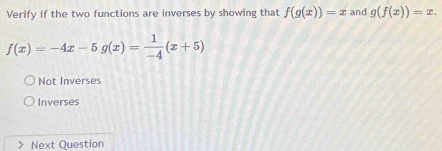 Verify if the two functions are inverses by showing that f(g(x))=x and g(f(x))=x.
f(x)=-4x-5g(x)= 1/-4 (x+5)
Not Inverses
Inverses
Next Question