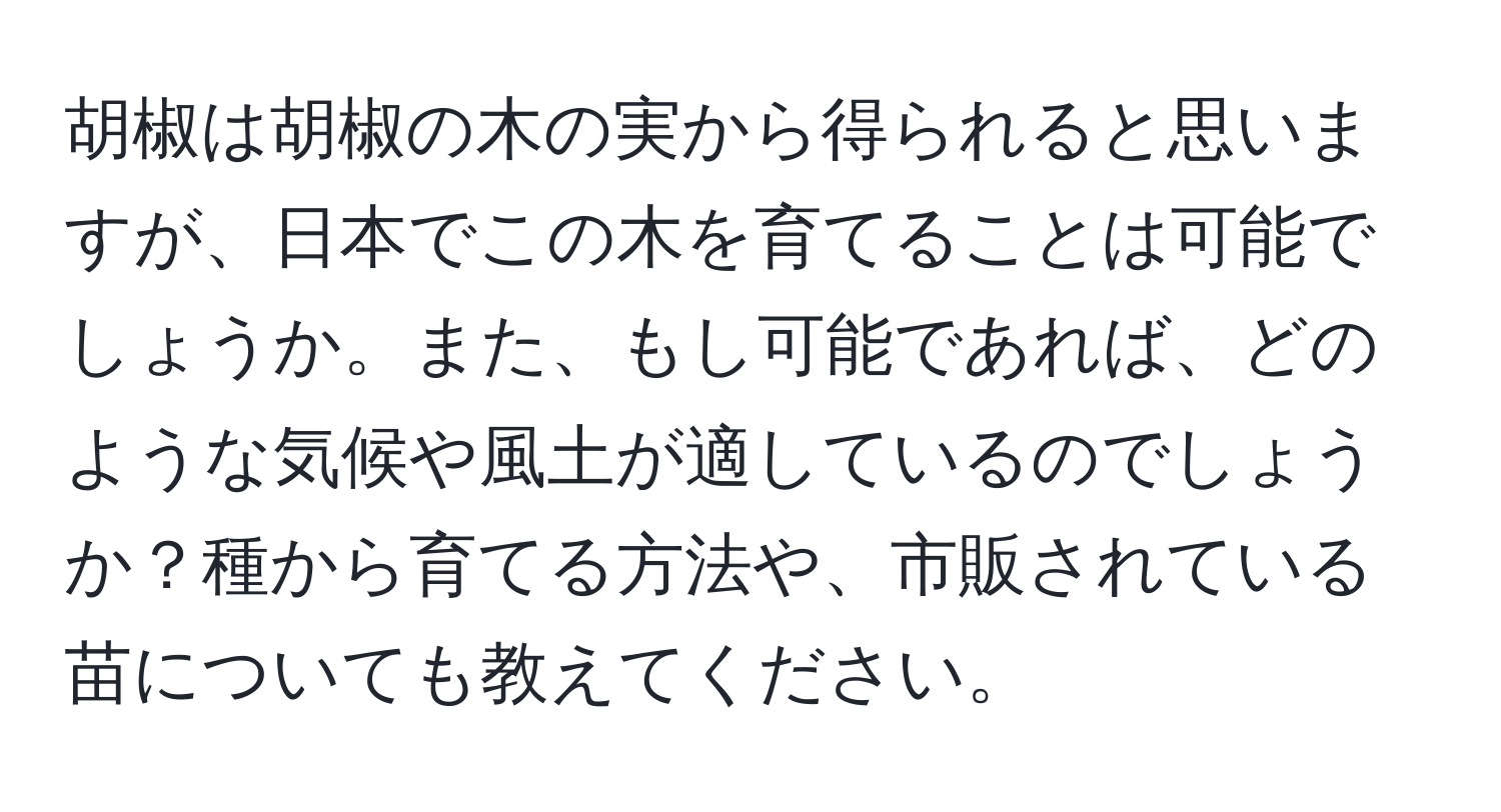 胡椒は胡椒の木の実から得られると思いますが、日本でこの木を育てることは可能でしょうか。また、もし可能であれば、どのような気候や風土が適しているのでしょうか？種から育てる方法や、市販されている苗についても教えてください。