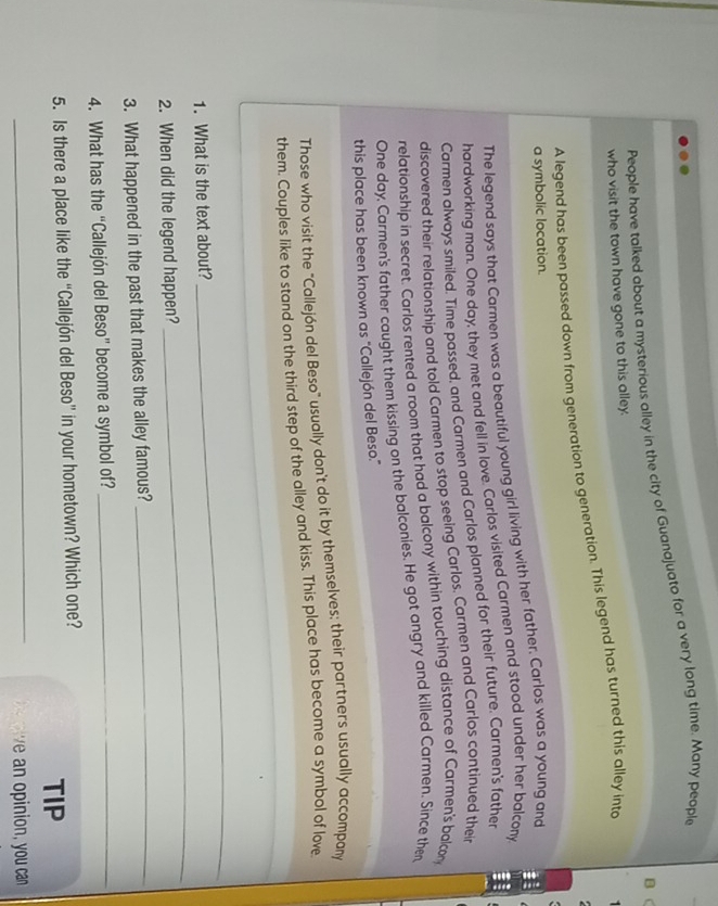 People have talked about a mysterious alley in the city of Guanajuato for a very long time. Many people 
B C 
who visit the town have gone to this alley. 
A legend has been passed down from generation to generation. This legend has turned this alley into 
a symbolic location. 
The legend says that Carmen was a beautiful young girl living with her father. Carlos was a young and 
hardworking man. One day, they met and fell in love. Carlos visited Carmen and stood under her balcony 
Carmen always smiled. Time passed, and Carmen and Carlos planned for their future. Carmen's father 
discovered their relationship and told Carmen to stop seeing Carlos. Carmen and Carlos continued their 
relationship in secret. Carlos rented a room that had a balcony within touching distance of Carmen's balcon 
One day, Carmen's father caught them kissing on the balconies. He got angry and killed Carmen. Since then 
this place has been known as "Callejón del Beso." 
Those who visit the "Callejón del Beso" usually don't do it by themselves; their partners usually accompany 
them. Couples like to stand on the third step of the alley and kiss. This place has become a symbol of love 
1. What is the text about? 
_ 
2. When did the legend happen? 
_ 
3. What happened in the past that makes the alley famous?_ 
4. What has the “Callejón del Beso” become a symbol of?_ 
5. Is there a place like the “Callejón del Beso” in your hometown? Which one? 
TIP 
_ ie an opinion, you can