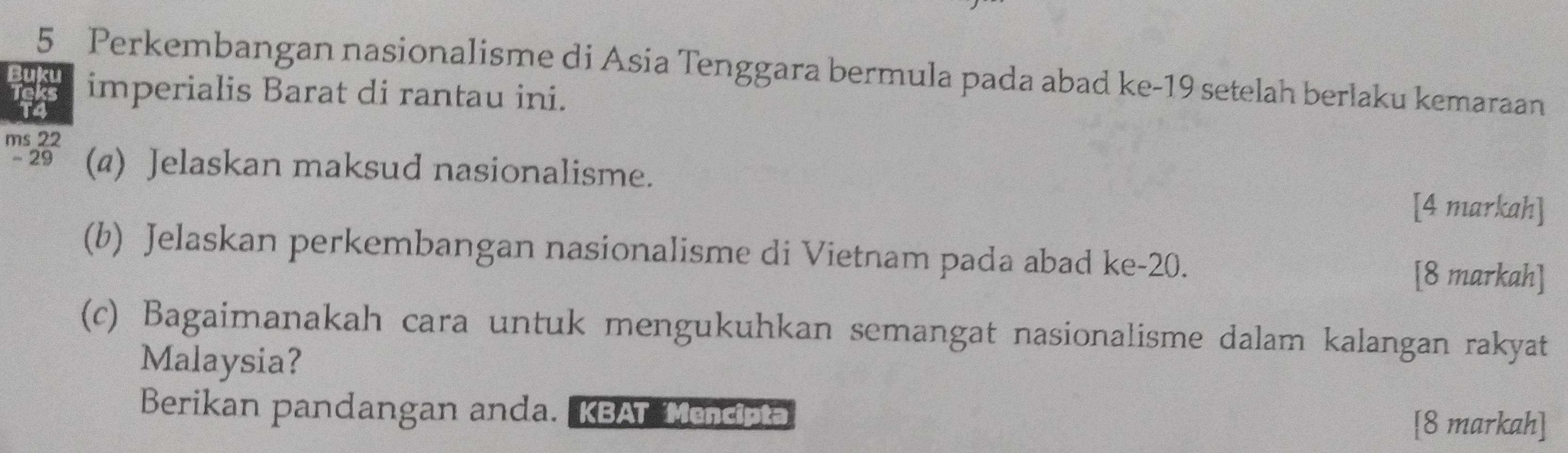 Perkembangan nasionalisme di Asia Tenggara bermula pada abad ke- 19 setelah berlaku kemaraan 
Buku imperialis Barat di rantau ini. 
ms 22
-29 (a) Jelaskan maksud nasionalisme. 
[4 markah] 
(b) Jelaskan perkembangan nasionalisme di Vietnam pada abad ke -20. 
[8 markah] 
(c) Bagaimanakah cara untuk mengukuhkan semangat nasionalisme dalam kalangan rakyat 
Malaysia? 
Berikan pandangan anda. KBAT Mencipta [8 markah]