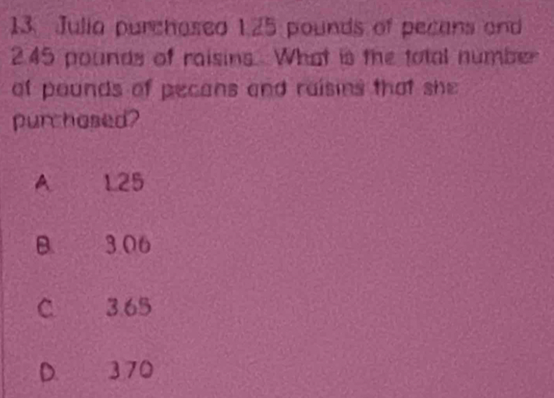 Julia purchased 1.25 pounds of pecans and
245 pounds of raisins. What is the total number
ot pounds of pecans and raisins that she
purchosed?
A 125
B. 3.06
C 3.65
D. 370