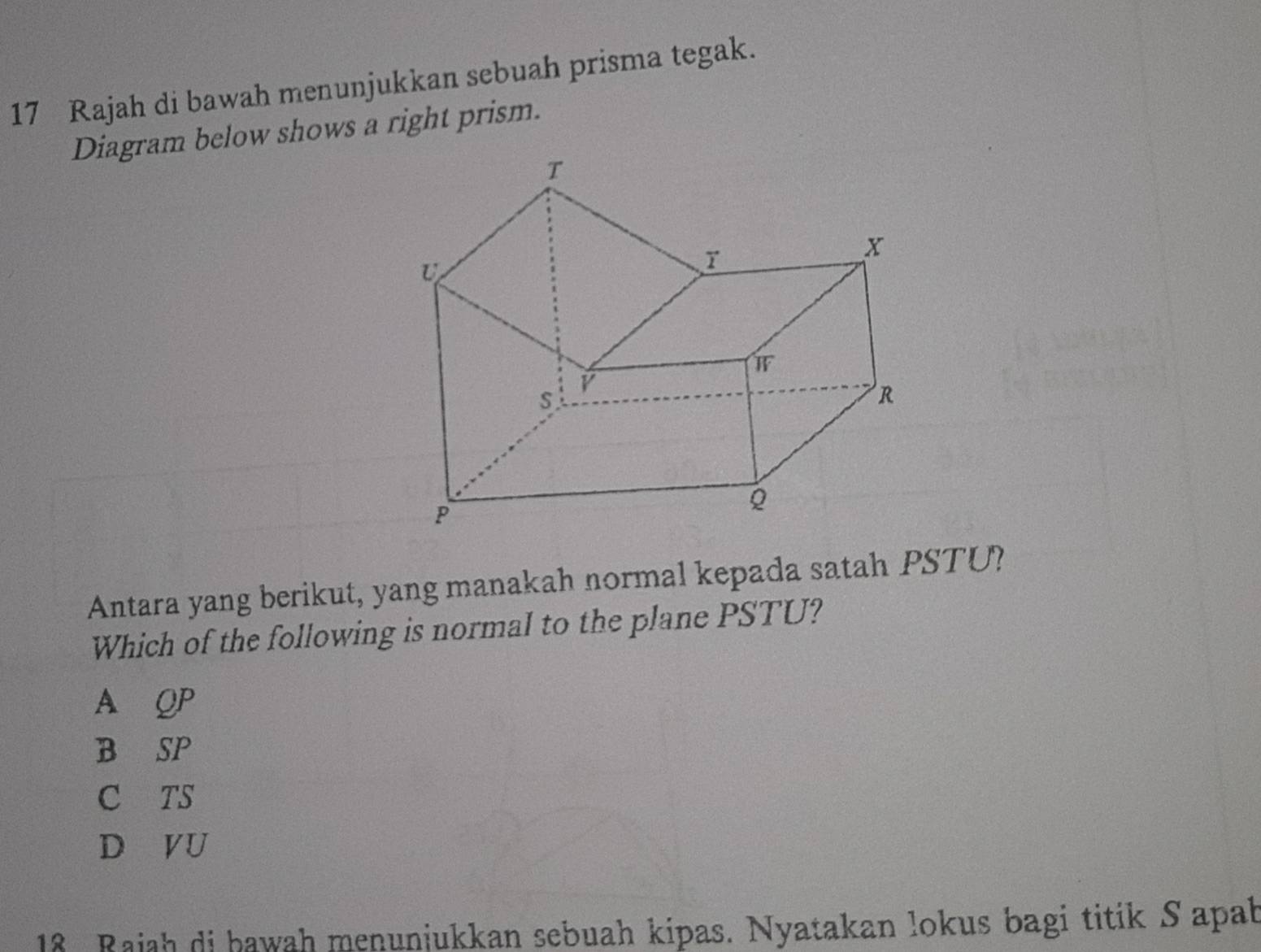 Rajah di bawah menunjukkan sebuah prisma tegak.
Diagram below shows a right prism.
Antara yang berikut, yang manakah normal kepada satah PSTU?
Which of the following is normal to the plane PSTU?
A QP
B SP
C TS
D VU
18 Rajah di bawah menunjukkan sebuah kipas. Nyatakan lokus bagi titik S apab