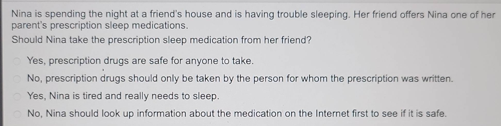 Nina is spending the night at a friend's house and is having trouble sleeping. Her friend offers Nina one of her
parent's prescription sleep medications.
Should Nina take the prescription sleep medication from her friend?
Yes, prescription drugs are safe for anyone to take.
No, prescription drugs should only be taken by the person for whom the prescription was written.
Yes, Nina is tired and really needs to sleep.
No, Nina should look up information about the medication on the Internet first to see if it is safe.