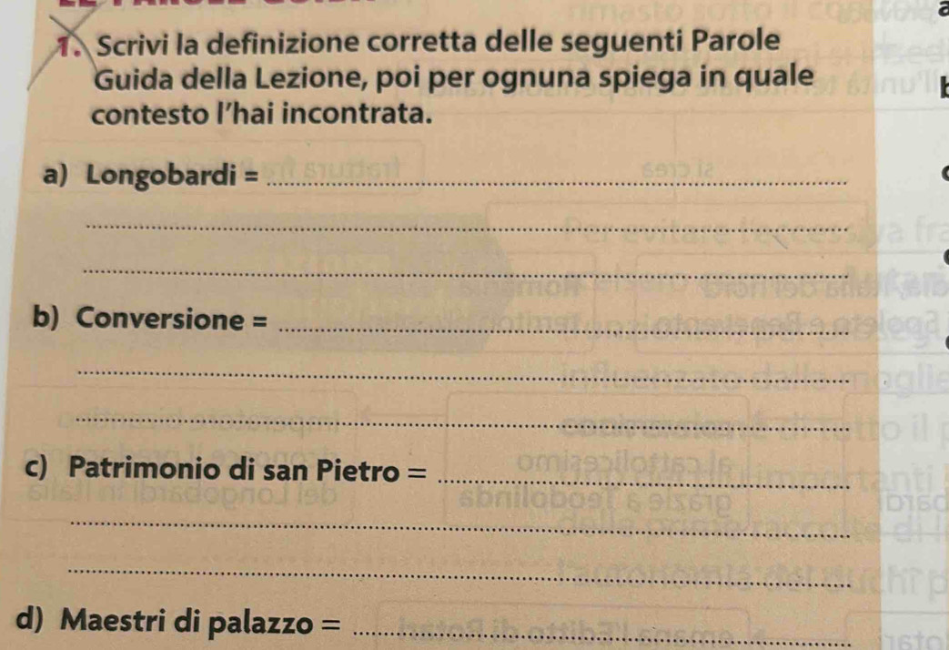 Scrivi la definizione corretta delle seguenti Parole 
Guida della Lezione, poi per ognuna spiega in quale 
contesto l’hai incontrata. 
a) Longobardi =_ 
_ 
_ 
b) Conversione =_ 
_ 
_ 
c) Patrimonio di san Pietro =_ 
_ 
_ 
d) Maestri di palazzo =_