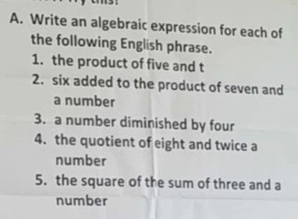 Write an algebraic expression for each of 
the following English phrase. 
1. the product of five and t 
2. six added to the product of seven and 
a number 
3. a number diminished by four 
4. the quotient of eight and twice a 
number 
5. the square of the sum of three and a 
number