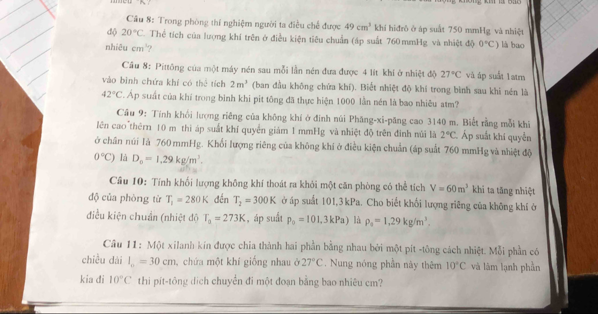 Trong phòng thí nghiệm người ta điều chế được 49cm^3 khí hiđrô ở áp suất 750 mmHg và nhiệt
độ 20°C Thể tích của lượng khí trên ở điều kiện tiêu chuẩn (áp suất 760 mmHg và nhiệt độ 0°C)
nhiêu cm^3 ? là bao
Câu 8: Pittông của một máy nén sau mỗi lần nén đưa được 4 lít khí ở nhiệt độ 27°C và áp suất 1atm
vào bình chứa khí có thể tích 2m^3 (ban đầu không chứa khí). Biết nhiệt độ khí trong bình sau khi nén là
42°C. Áp suất của khí trong bình khi pit tông đã thực hiện 1000 lần nén là bao nhiêu atm?
Câu 9: Tính khối lượng riêng của không khí ở đinh núi Phăng-xi-păng cao 3140 m. Biết rằng mỗi khi
lên cao thêrn 10 m thì áp suất khí quyền giảm 1 mmHg và nhiệt độ trên đỉnh núi là 2°C C. Áp suất khí quyền
ở chân núi là 760 mmHg. Khối lượng riêng của không khí ở điều kiện chuẩn (áp suất 760 mmHg và nhiệt độ
0°C) là D_0=1,29kg/m^3.
Câu 10: Tính khối lượng không khí thoát ra khỏi một căn phòng có thể tích V=60m^3 khi ta tăng nhiệt
độ của phòng từ T_1=280K đến T_2=300K ở áp suất 101,3 kPa. Cho biết khối lượng riêng của không khí ở
điều kiện chuẩn (nhiệt độ T_0=273K , áp suất p_0=101,3kPa) là rho _0=1,29kg/m^3.
Câu 11: Một xilanh kín được chia thành hai phần bằng nhau bởi một pít -tông cách nhiệt. Mỗi phần có
chiều dài l_o=30cm , chứa một khí giống nhau ở 27°C. Nung nóng phần này thêm 10°C và làm lạnh phần
kia đi 10°C thì pít-tông dịch chuyển đi một đoạn bằng bao nhiêu cm?