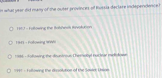 question
In what year did many of the outer provinces of Russia declare independence?
1917 - Following the Bolshevik Revolution
1945 - Following WWII
1986 - Following the disastrous Chernobyl nuclear meltdown
1991 - Following the dissolution of the Soviet Union