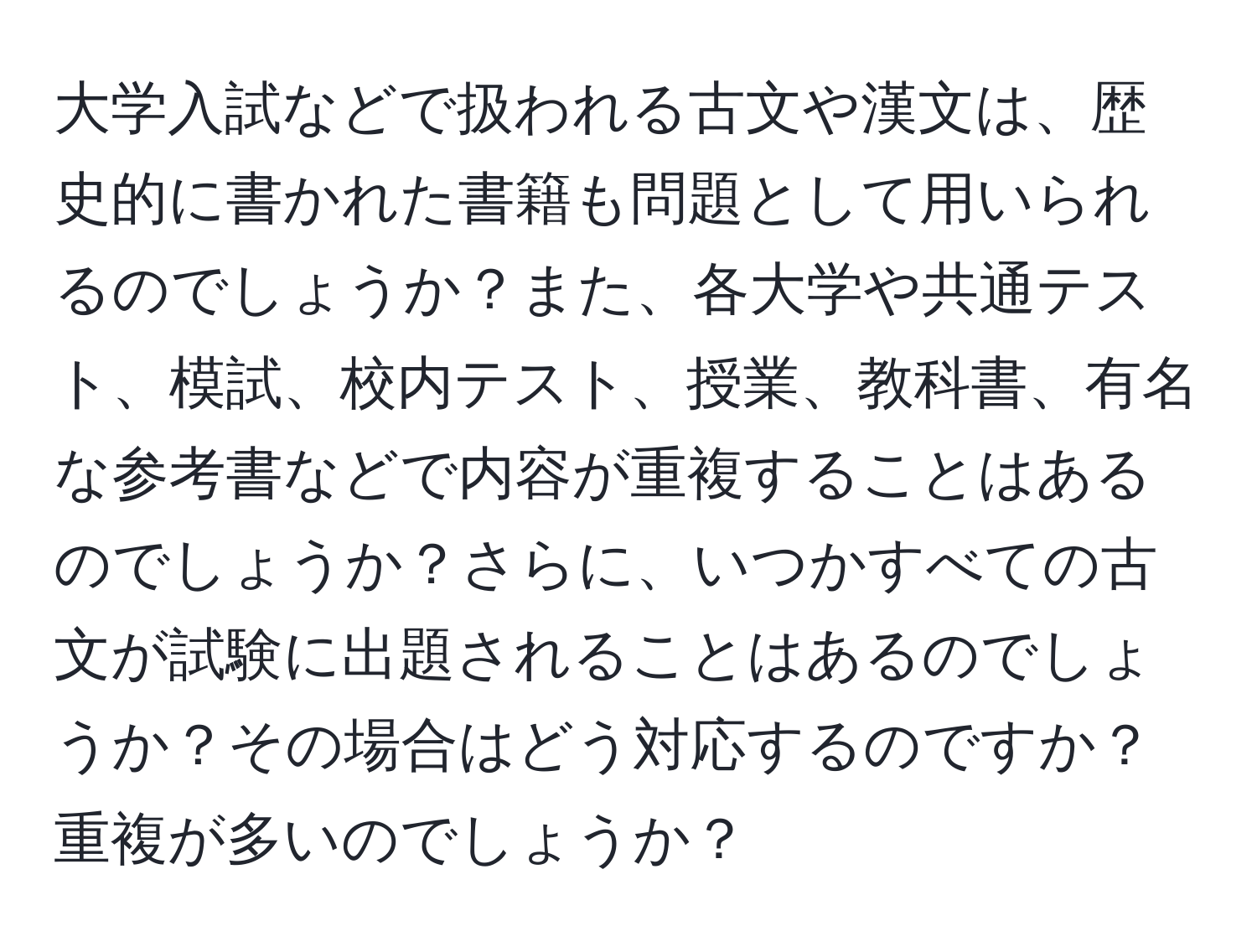 大学入試などで扱われる古文や漢文は、歴史的に書かれた書籍も問題として用いられるのでしょうか？また、各大学や共通テスト、模試、校内テスト、授業、教科書、有名な参考書などで内容が重複することはあるのでしょうか？さらに、いつかすべての古文が試験に出題されることはあるのでしょうか？その場合はどう対応するのですか？重複が多いのでしょうか？