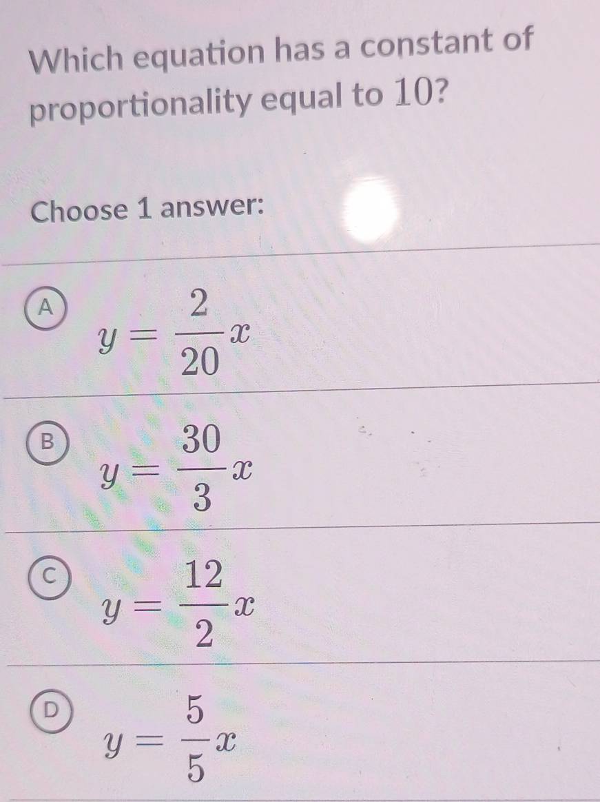 Which equation has a constant of
proportionality equal to 10?
Choose 1 answer:
A y= 2/20 x
B y= 30/3 x
C y= 12/2 x
D y= 5/5 x