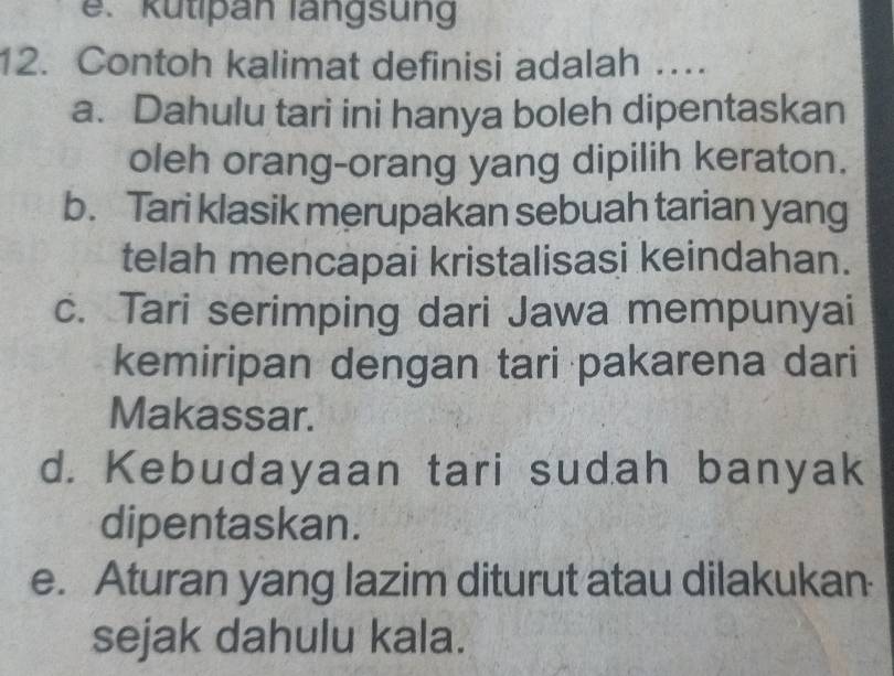 e. kutipan langsung
12. Contoh kalimat definisi adalah …
a. Dahulu tari ini hanya boleh dipentaskan
oleh orang-orang yang dipilih keraton.
b. Tari klasik merupakan sebuah tarian yang
telah mencapai kristalisasi keindahan.
c. Tari serimping dari Jawa mempunyai
kemiripan dengan tari pakarena dari
Makassar.
d. Kebudayaan tari sudah banyak
dipentaskan.
e. Aturan yang lazim diturut atau dilakukan
sejak dahulu kala.