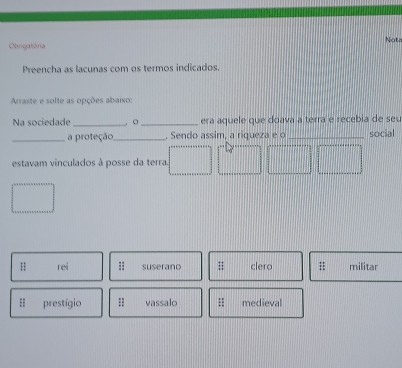 Obrigatória Nota
Preencha as lacunas com os termos indicados.
Araste e solte as opções abaixo:
Na sociedade _, 。_ era aquele que doava a terra e recebia de se
_a proteção_ . Sendo assim, a riqueza e o _social
estavam vinculados à posse da terra.
H rei suserano;; clero militar
=; prestígio vassalo;; medieval