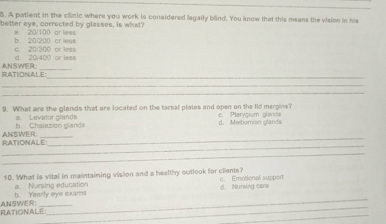 A patient in the clinic where you work is considered legally blind. You know that this means the vision in his
better eye, corrected by glasses, is what?
a. 20/100 or less
b. 20/200 or less
c. 20/300 or less
d. 20/400 or less
ANSWER:
_
_
RATIONALE:
_
_
9. What are the glands that are located on the tarsal plates and open on the lid margins?
a. Levator glands c. Pterygium glands
b. Chalazion glands d. Meibomian glands
_
ANSWER:_
_
RATIONALE:
_
10. What is vital in maintaining vision and a healthy outlook for clients?
a. Nursing education c. Emotional support
d. Nursing care
_
b. Yearly eye exams
_
ANSWER:_
_
RATIONALE: