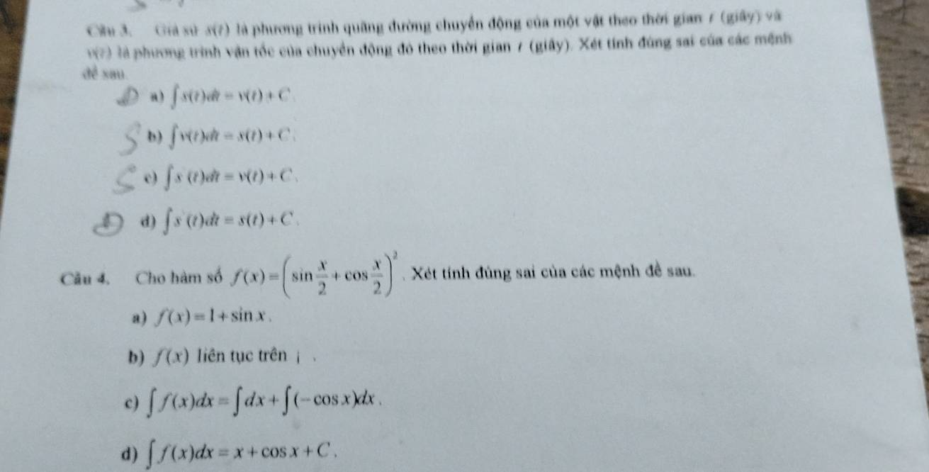 Giả sử s(t) là phương trình quãng đường chuyển động của một vật theo thời gian 7 (giây) và
v(?) là phương trình vận tốc của chuyển động đó theo thời gian 7 (giây). Xét tính đùng sai của các mệnh
để sau
a) ∈t s(t)dt=v(t)+C
b) ∈t v(t)dt=s(t)+C.
c) ∈t s(t)dt=v(t)+C.
d) ∈t s'(t)dt=s(t)+C. 
Câu 4. Cho hàm số f(x)=(sin  x/2 +cos  x/2 )^2 Xét tính đùng sai của các mệnh đề sau.
a) f(x)=1+sin x.
b) f(x) liên tục trên |
c) ∈t f(x)dx=∈t dx+∈t (-cos x)dx.
d) ∈t f(x)dx=x+cos x+C.