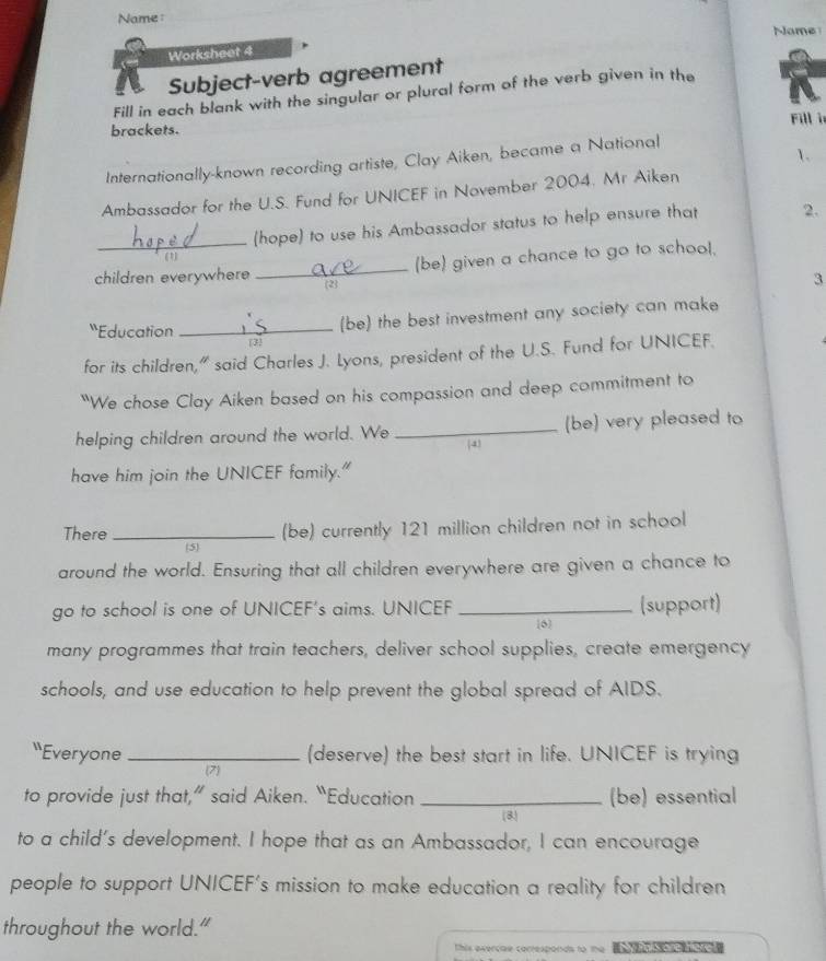 Name: 
Name 
Worksheet 4 
Subject-verb agreement 
Fill in each blank with the singular or plural form of the verb given in the 
Fill is 
brackets. 
1. 
Internationally-known recording artiste, Clay Aiken, became a National 
Ambassador for the U.S. Fund for UNICEF in November 2004. Mr Aiken 
_(hope) to use his Ambassador status to help ensure that 2. 
_(be) given a chance to go to school. 
children everywhere 2 
3 
'Education_ 
(be) the best investment any society can make 
[3] 
for its children," said Charles J. Lyons, president of the U.S. Fund for UNICEF. 
"We chose Clay Aiken based on his compassion and deep commitment to 
helping children around the world. We _4 (be) very pleased to 
have him join the UNICEF family." 
There _(be) currently 121 million children not in school 
5 
around the world. Ensuring that all children everywhere are given a chance to 
go to school is one of UNICEF's aims. UNICEF _(support) 
6 
many programmes that train teachers, deliver school supplies, create emergency 
schools, and use education to help prevent the global spread of AIDS. 
“Everyone _(deserve) the best start in life. UNICEF is trying 
(7) 
to provide just that,” said Aiken. “Education_ (8 (be) essential 
to a child's development. I hope that as an Ambassador, I can encourage 
people to support UNICEF's mission to make education a reality for children 
throughout the world." 
This exerciae corresponds to n