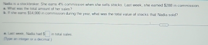 Nada is a stockbroker. She eams 4% commission when she sells stocks. Last week, she eamed $288 in commission 
4. What was the total amount of her sales? 
b. I she eams $14,000 in commission during the year, what was the total value of stocks that Nadia sold? 
# Last week, Nadia had $□ in tocal sales 
(Tyle an integer or a decimal )