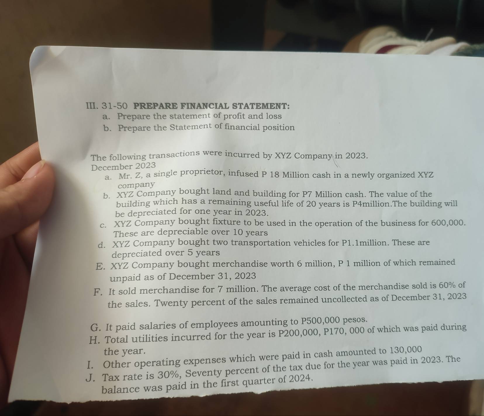 31-50 PREPARE FINANCIAL STATEMENT: 
a. Prepare the statement of profit and loss 
b. Prepare the Statement of financial position 
The following transactions were incurred by XYZ Company in 2023. 
December 2023 
a. Mr. Z, a single proprietor, infused P 18 Million cash in a newly organized XYZ 
company 
b. XYZ Company bought land and building for P7 Million cash. The value of the 
building which has a remaining useful life of 20 years is P4million.The building will 
be depreciated for one year in 2023. 
c. XYZ Company bought fixture to be used in the operation of the business for 600,000. 
These are depreciable over 10 years
d. XYZ Company bought two transportation vehicles for P1.1million. These are 
depreciated over 5 years
E. XYZ Company bought merchandise worth 6 million, P 1 million of which remained 
unpaid as of December 31, 2023 
F. It sold merchandise for 7 million. The average cost of the merchandise sold is 60% of 
the sales. Twenty percent of the sales remained uncollected as of December 31, 2023 
G. It paid salaries of employees amounting to P500,000 pesos. 
H. Total utilities incurred for the year is P200,000, P170, 000 of which was paid during 
the year. 
I. Other operating expenses which were paid in cash amounted to 130,000
J. Tax rate is 30%, Seventy percent of the tax due for the year was paid in 2023. The 
balance was paid in the first quarter of 2024.