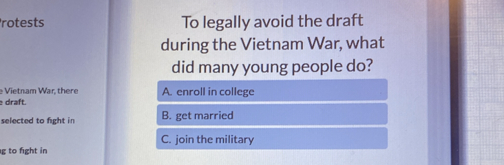 rotests To legally avoid the draft
during the Vietnam War, what
did many young people do?
e Vietnam War, there A. enroll in college
draft.
selected to fight in B. get married
C. join the military
g to fight in