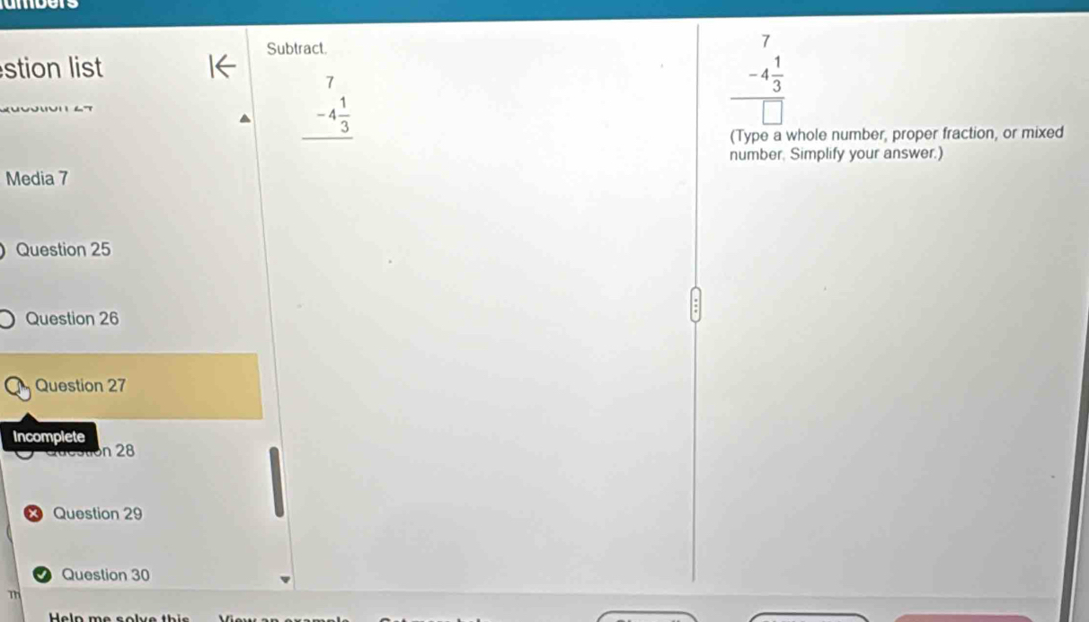 umbers
Subtract.
stion list
beginarrayr 7 -4 1/3  hline endarray
beginarrayr 7 -4 1/3  hline □ endarray
(Type a whole number, proper fraction, or mixed
number. Simplify your answer.)
Media 7
Question 25
Question 26
Question 27
Incomplete
Question 28
x Question 29
Question 30
m