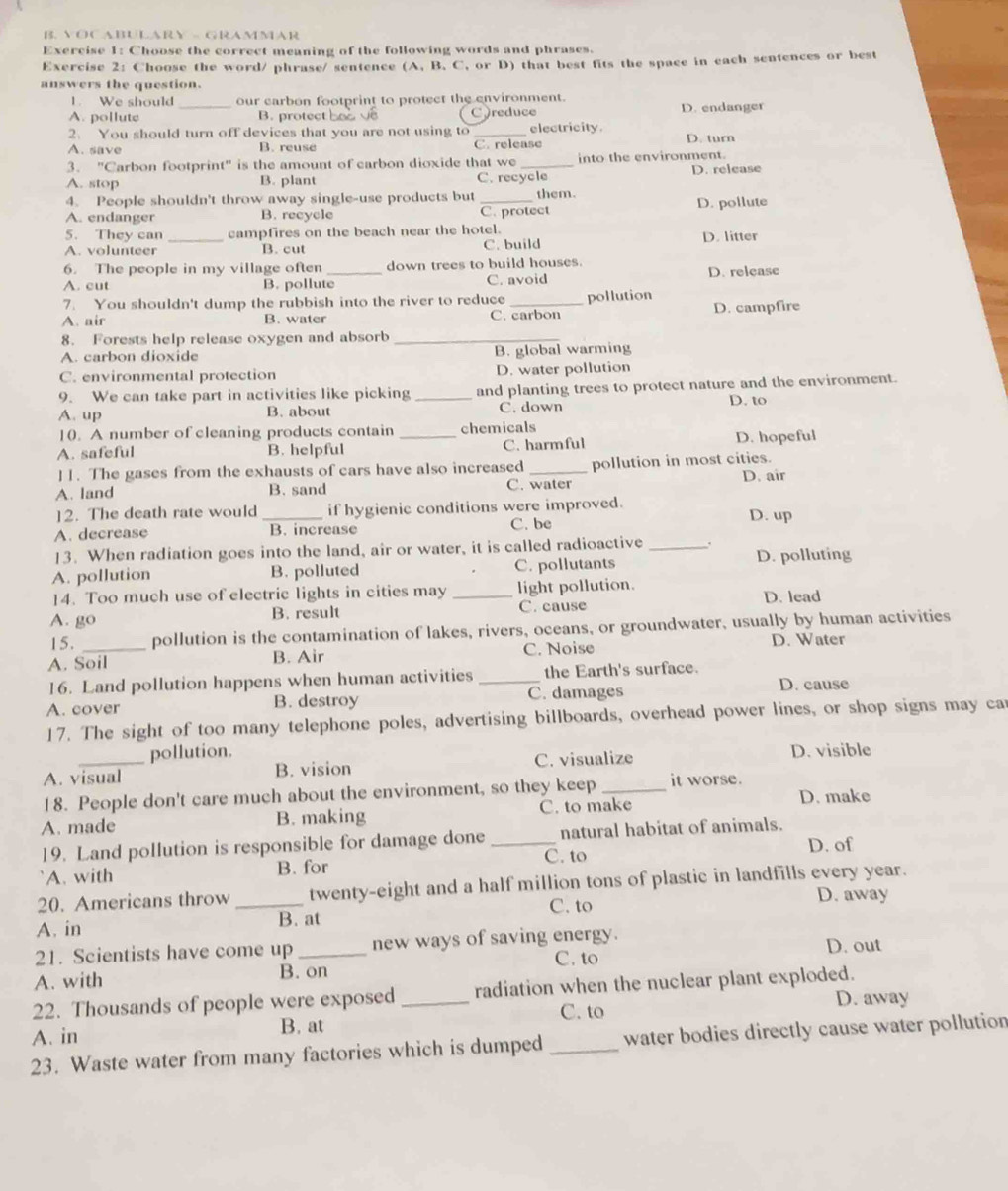 VOC ABULARY - GRAMMAR
Exercise 1: Choose the correct meaning of the following words and phrases.
Exercise 2: Choose the word/ phrase/ sentence (A. B. C, or D) that best fits the space in each sentences or best
answers the question.
1. We should our carbon footprint to protect the environment.
A. pollute _B. protect hoo C )reduce D. endanger
2. You should turn off devices that you are not using to_ electricity.
A. save B. reuse C. release D. turn
3. "Carbon footprint" is the amount of carbon dioxide that we _into the environment.
A. stop B. plant C. recycle D. release
4. People shouldn't throw away single-use products but them.
A. endanger B. recycle _C. protect D. pollute
5. They can_ campfires on the beach near the hotel. D. litter
A. volunteer B. cut C. build
6. The people in my village often _down trees to build houses.
A. cut B. pollute C. avoid D. release
7. You shouldn't dump the rubbish into the river to reduce _pollution
A. air B. water C. carbon D. campfire
8. Forests help release oxygen and absorb_
A. carbon dioxide
B. global warming
C. environmental protection D. water pollution
9. We can take part in activities like picking _and planting trees to protect nature and the environment.
A. up B. about C. down D. to
10. A number of cleaning products contain chemicals
A. safeful B. helpful _C. harmful D. hopeful
]1. The gases from the exhausts of cars have also increased _pollution in most cities.
A. land B. sand C. water D. air
12. The death rate would _if hygienic conditions were improved. D. up
A. decrease B. increase C. be
13. When radiation goes into the land, air or water, it is called radioactive_
A. pollution B. polluted C. pollutants D. polluting
14. Too much use of electric lights in cities may light pollution.
A. go B. result _C. cause D. lead
15. pollution is the contamination of lakes, rivers, oceans, or groundwater, usually by human activities
A. Soil B. Air C. Noise D. Water
16. Land pollution happens when human activities _the Earth's surface D. cause
A. cover B. destroy C. damages
17. The sight of too many telephone poles, advertising billboards, overhead power lines, or shop signs may ca
pollution.
A. visual B. vision C. visualize D. visible
18. People don't care much about the environment, so they keep _it worse. D. make
A. made B. making C. to make
19. Land pollution is responsible for damage done _C. to natural habitat of animals.
D. of
A. with B. for
20. Americans throw _twenty-eight and a half million tons of plastic in landfills every year.
C. to D. away
A. in B. at
21. Scientists have come up_ new ways of saving energy.
C. to D. out
A. with B. on
22. Thousands of people were exposed radiation when the nuclear plant exploded.
C. to
A. in B. at _D. away
23. Waste water from many factories which is dumped _water bodies directly cause water pollution